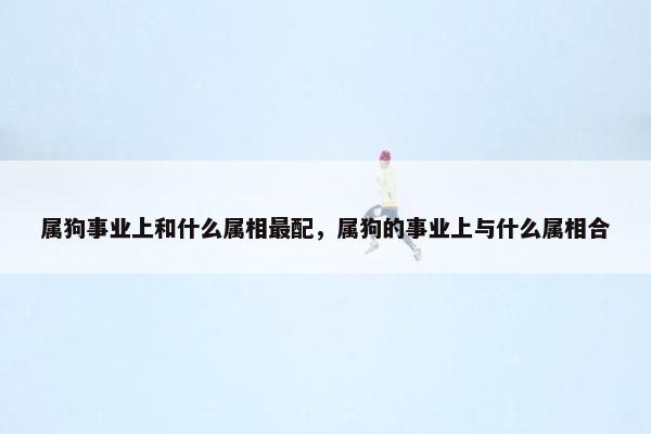 属狗事业上和什么属相最配，属狗的事业上与什么属相合