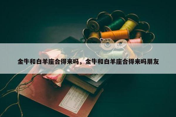 金牛和白羊座合得来吗，金牛和白羊座合得来吗朋友