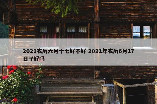 2021农历六月十七好不好 2021年农历6月17日子好吗