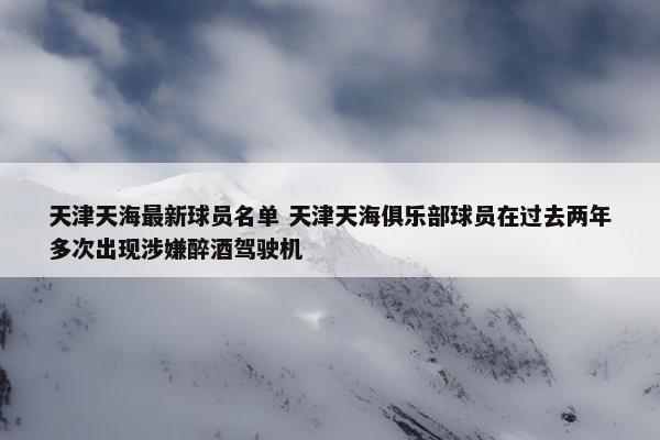 天津天海最新球员名单 天津天海俱乐部球员在过去两年多次出现涉嫌醉酒驾驶机