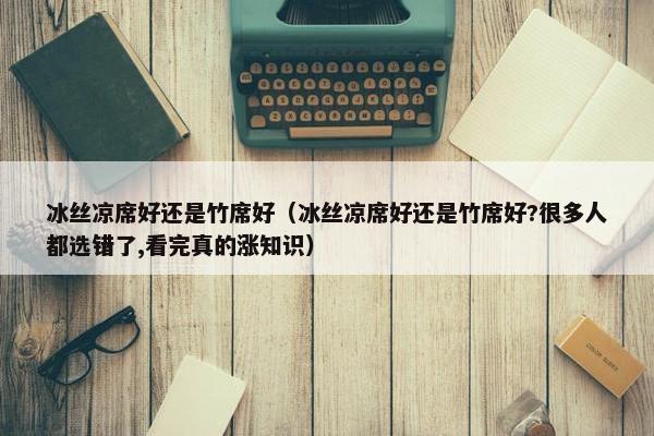 冰丝凉席好还是竹席好（冰丝凉席好还是竹席好?很多人都选错了,看完真的涨知识）