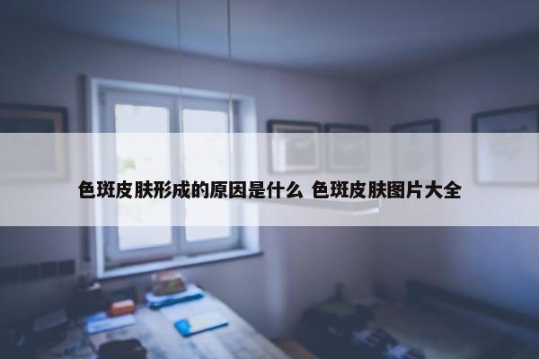 色斑皮肤形成的原因是什么 色斑皮肤图片大全