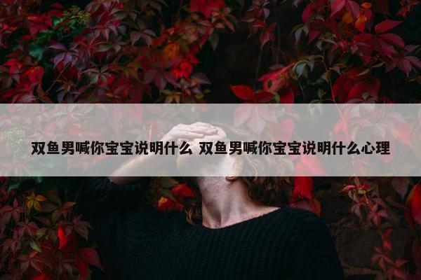 双鱼男喊你宝宝说明什么 双鱼男喊你宝宝说明什么心理