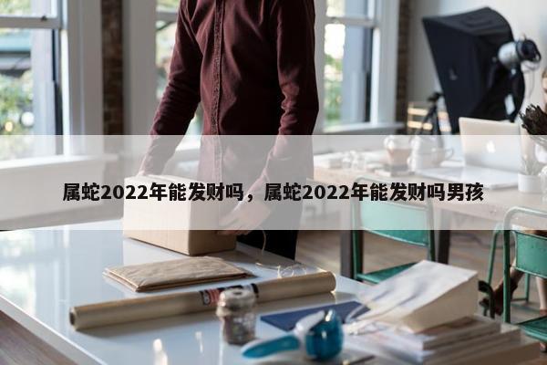 属蛇2022年能发财吗，属蛇2022年能发财吗男孩