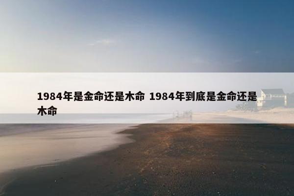 1984年是金命还是木命 1984年到底是金命还是木命