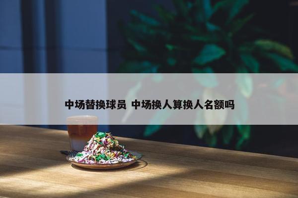 中场替换球员 中场换人算换人名额吗