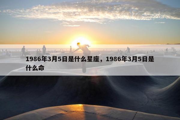 1986年3月5日是什么星座，1986年3月5日是什么命