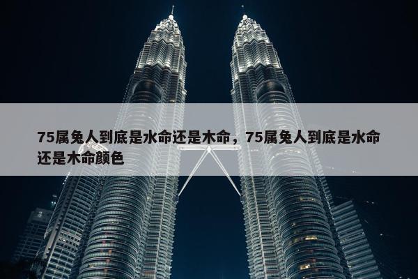 75属兔人到底是水命还是木命，75属兔人到底是水命还是木命颜色