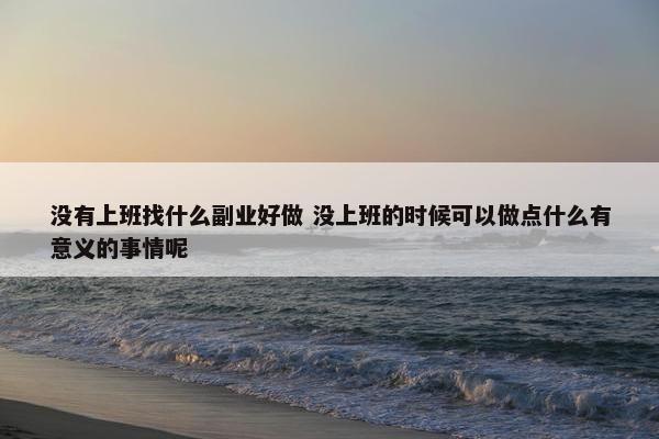 没有上班找什么副业好做 没上班的时候可以做点什么有意义的事情呢