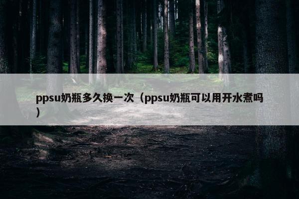 ppsu奶瓶多久换一次（ppsu奶瓶可以用开水煮吗）