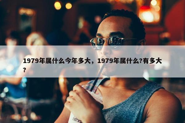 1979年属什么今年多大，1979年属什么?有多大?