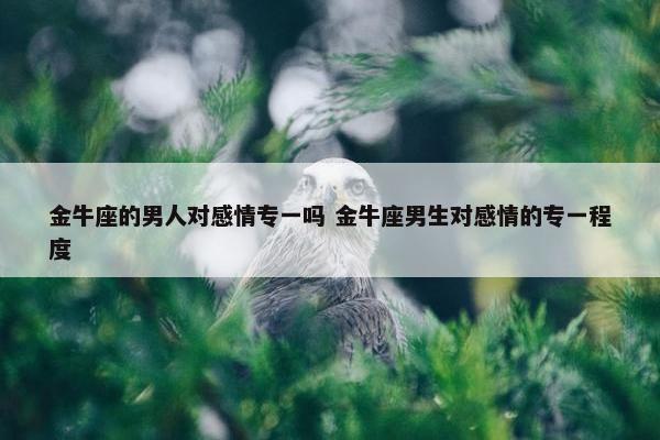 金牛座的男人对感情专一吗 金牛座男生对感情的专一程度