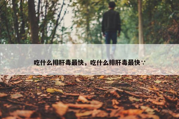 吃什么排肝毒最快，吃什么排肝毒最快∵