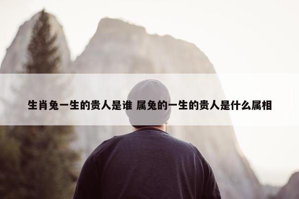 生肖兔一生的贵人是谁 属兔的一生的贵人是什么属相