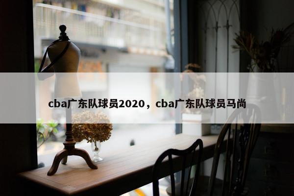 cba广东队球员2020，cba广东队球员马尚