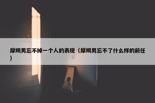 摩羯男忘不掉一个人的表现（摩羯男忘不了什么样的前任）