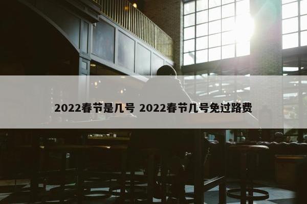 2022春节是几号 2022春节几号免过路费