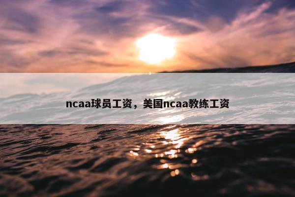 ncaa球员工资，美国ncaa教练工资