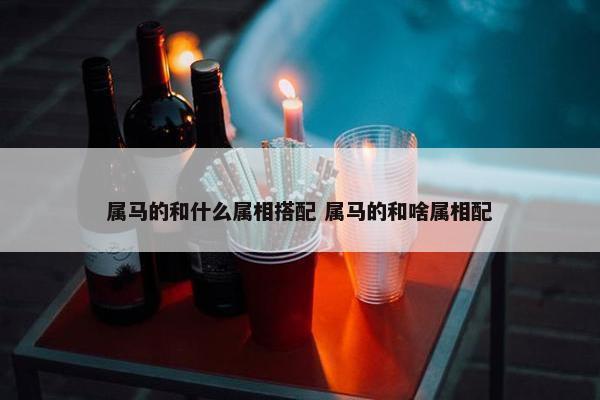 属马的和什么属相搭配 属马的和啥属相配