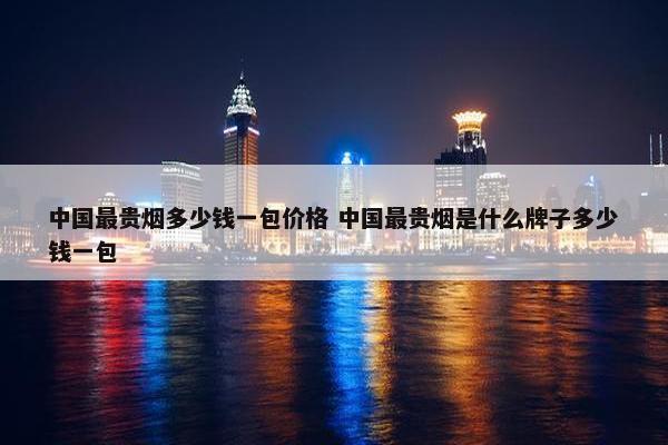 中国最贵烟多少钱一包价格 中国最贵烟是什么牌子多少钱一包