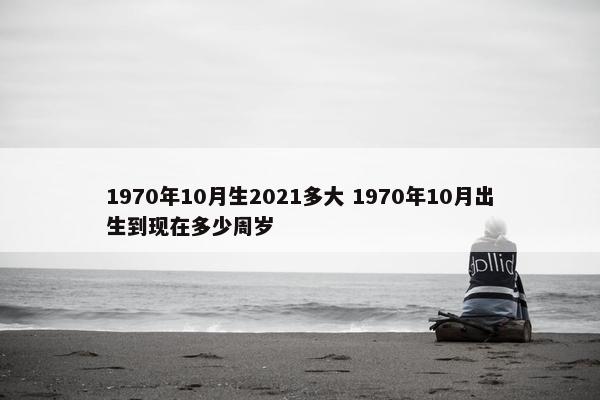 1970年10月生2021多大 1970年10月出生到现在多少周岁