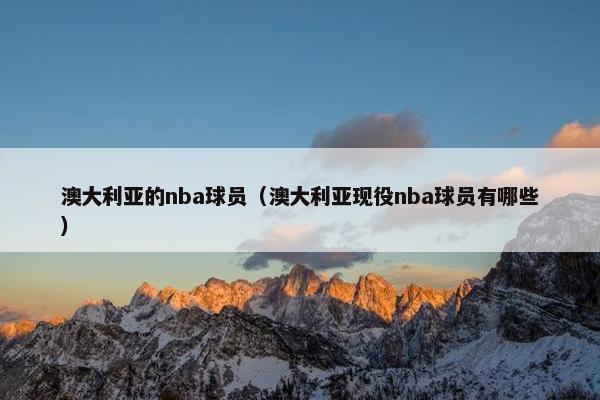 澳大利亚的nba球员（澳大利亚现役nba球员有哪些）