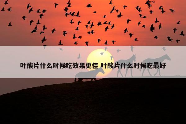 叶酸片什么时候吃效果更佳 叶酸片什么时候吃最好