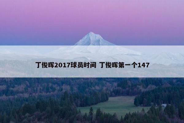 丁俊晖2017球员时间 丁俊晖第一个147