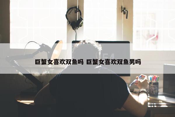 巨蟹女喜欢双鱼吗 巨蟹女喜欢双鱼男吗