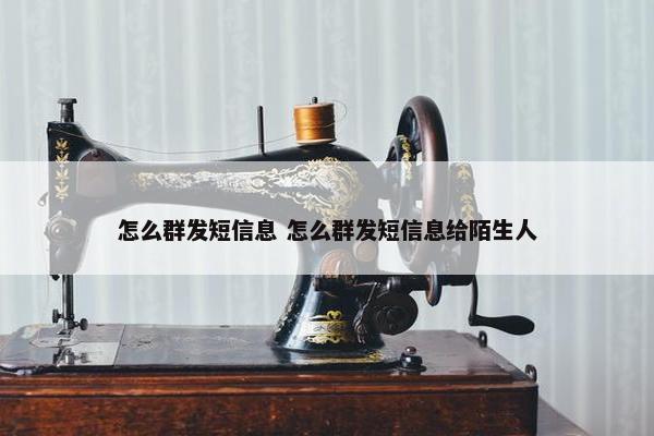 怎么群发短信息 怎么群发短信息给陌生人