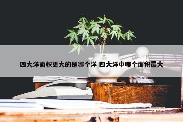 四大洋面积更大的是哪个洋 四大洋中哪个面积最大