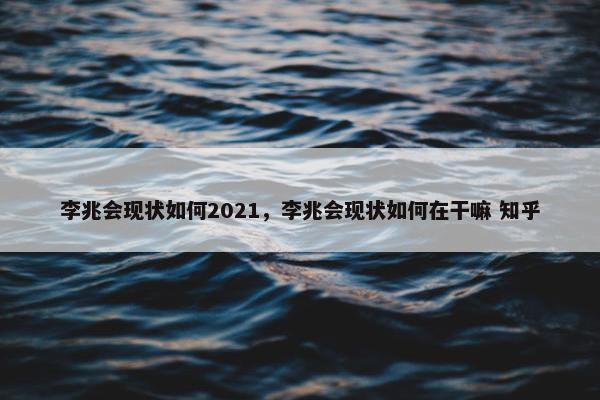 李兆会现状如何2021，李兆会现状如何在干嘛 知乎