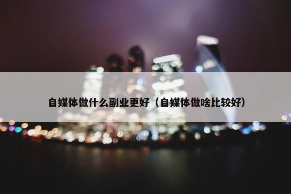 自媒体做什么副业更好（自媒体做啥比较好）