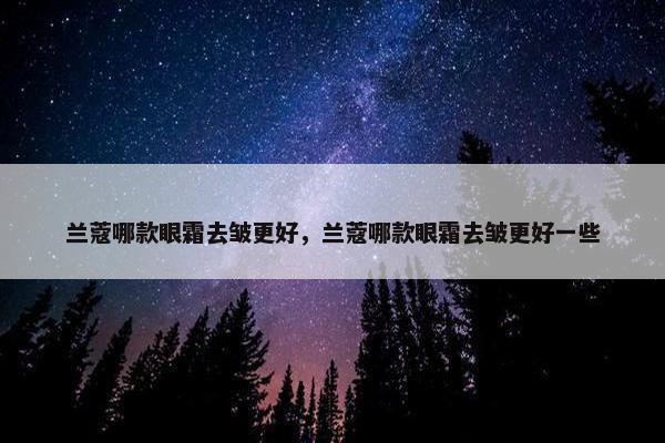 兰蔻哪款眼霜去皱更好，兰蔻哪款眼霜去皱更好一些