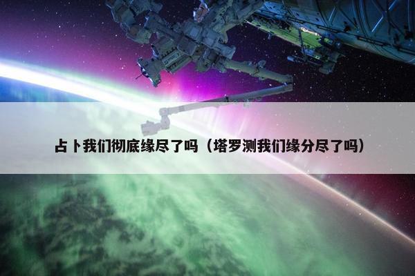 占卜我们彻底缘尽了吗（塔罗测我们缘分尽了吗）