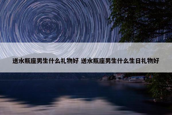 送水瓶座男生什么礼物好 送水瓶座男生什么生日礼物好