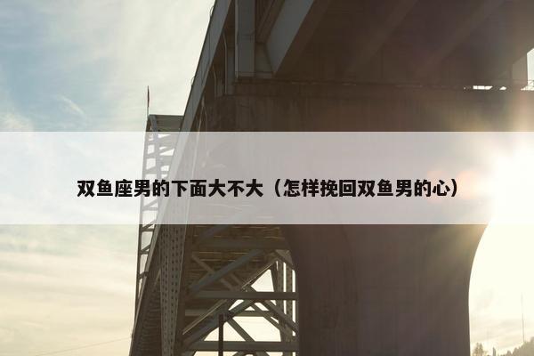 双鱼座男的下面大不大（怎样挽回双鱼男的心）