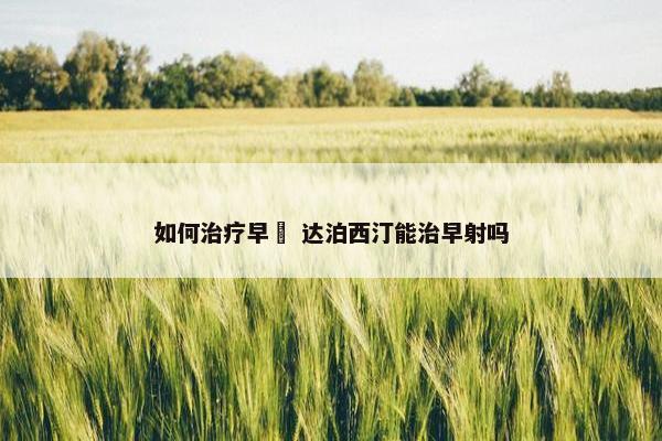 如何治疗早迣 达泊西汀能治早射吗