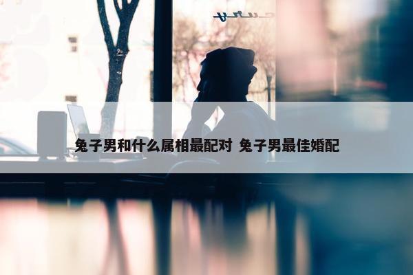 兔子男和什么属相最配对 兔子男最佳婚配