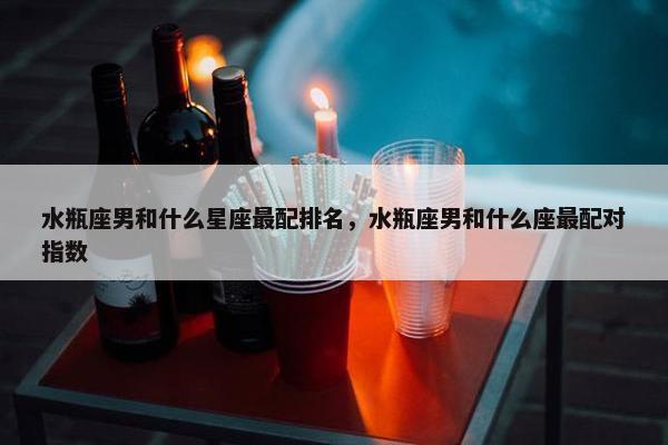 水瓶座男和什么星座最配排名，水瓶座男和什么座最配对指数