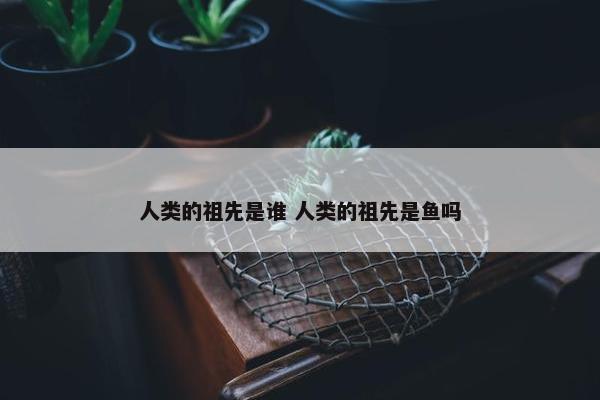 人类的祖先是谁 人类的祖先是鱼吗