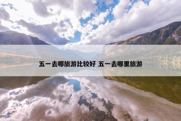 五一去哪旅游比较好 五一去哪里旅游