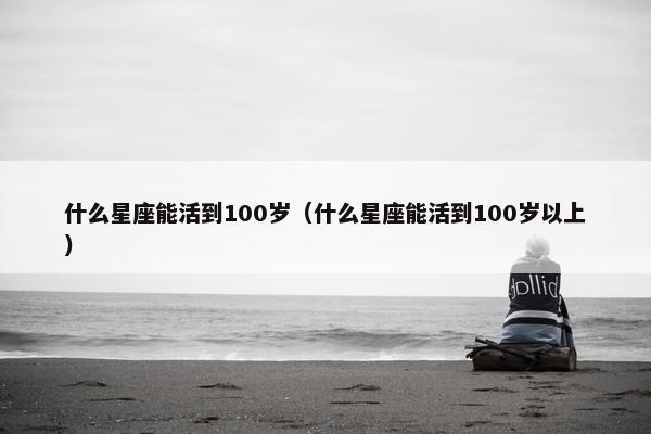 什么星座能活到100岁（什么星座能活到100岁以上）