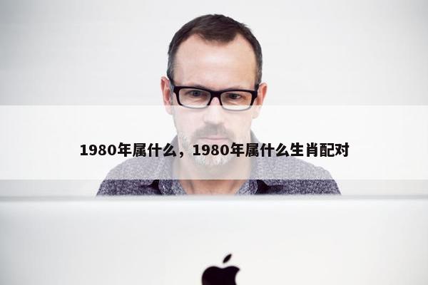 1980年属什么，1980年属什么生肖配对