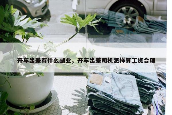 开车出差有什么副业，开车出差司机怎样算工资合理