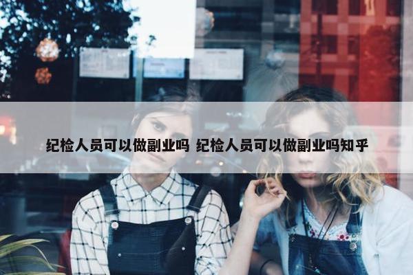 纪检人员可以做副业吗 纪检人员可以做副业吗知乎