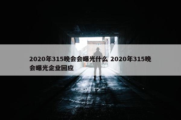 2020年315晚会会曝光什么 2020年315晚会曝光企业回应