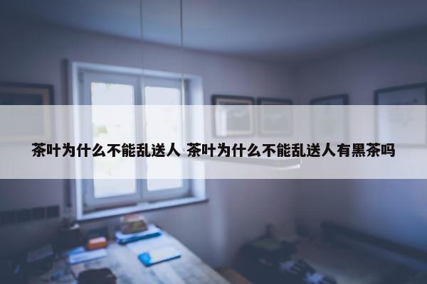 茶叶为什么不能乱送人 茶叶为什么不能乱送人有黑茶吗