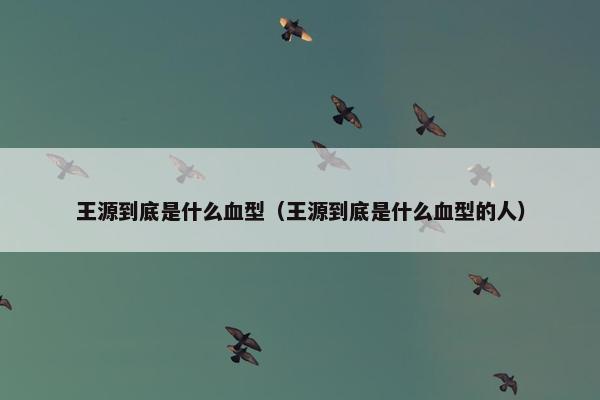 王源到底是什么血型（王源到底是什么血型的人）