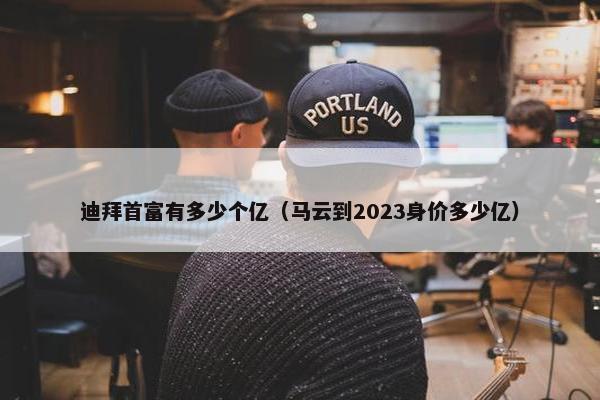 迪拜首富有多少个亿（马云到2023身价多少亿）